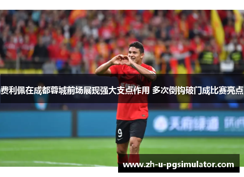 费利佩在成都蓉城前场展现强大支点作用 多次倒钩破门成比赛亮点